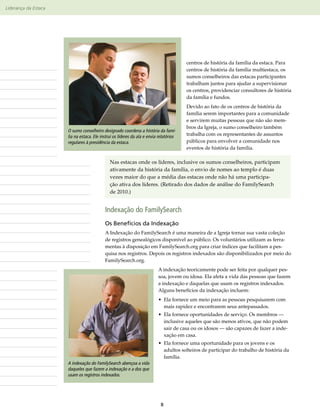 Liderança da Estaca




                      Observações                                                       centros de história da família da estaca. Para
                                                                                        centros de história da família multiestaca, os
                                                                                        sumos conselheiros das estacas participantes
                                                                                        trabalham juntos para ajudar a supervisionar
                                                                                        os centros, providenciar consultores de história
                                                                                        da família e fundos.
                                                                                        Devido ao fato de os centros de história da
                                                                                        família serem importantes para a comunidade
                                                                                        e servirem muitas pessoas que não são mem-
                                                                                        bros da Igreja, o sumo conselheiro também
                      O sumo conselheiro designado coordena a história da famí-
                      lia na estaca. Ele instrui os líderes da ala e envia relatórios   trabalha com os representantes de assuntos
                      regulares à presidência da estaca.                                públicos para envolver a comunidade nos
                                                                                        eventos de história da família.

                                              Nas estacas onde os líderes, inclusive os sumos conselheiros, participam
                                              ativamente da história da família, o envio de nomes ao templo é duas
                                              vezes maior do que a média das estacas onde não há uma participa-
                                              ção ativa dos líderes. (Retirado dos dados de análise do FamilySearch
                                              de 2010.)


                                           Indexação do FamilySearch
                                           Os Benefícios da Indexação
                                           A Indexação do FamilySearch é uma maneira de a Igreja tornar sua vasta coleção
                                           de registros genealógicos disponível ao público. Os voluntários utilizam as ferra-
                                           mentas à disposição em FamilySearch​org para criar índices que facilitam a pes-
                                                                                  .
                                           quisa nos registros. Depois os registros indexados são disponibilizados por meio do
                                           FamilySearch.org.
                                                                          A indexação teoricamente pode ser feita por qualquer pes-
                                                                          soa, jovem ou idosa. Ela afeta a vida das pessoas que fazem
                                                                          a indexação e daquelas que usam os registros indexados.
                                                                          Alguns benefícios da indexação incluem:
                                                                          •  la fornece um meio para as pessoas pesquisarem com
                                                                            E
                                                                            mais rapidez e encontrarem seus antepassados.
                                                                          •  la fornece oportunidades de serviço. Os membros —
                                                                            E
                                                                            inclusive aqueles que são menos ativos, que não podem
                                                                            sair de casa ou os idosos — são capazes de fazer a inde-
                                                                            xação em casa.
                                                                          •  la fornece uma oportunidade para os jovens e os
                                                                            E
                                                                            adultos solteiros de participar do trabalho de história da
                                                                            família.
                      A indexação do FamilySearch abençoa a vida
                      daqueles que fazem a indexação e a dos que
                      usam os registros indexados.




                                                                            8
 