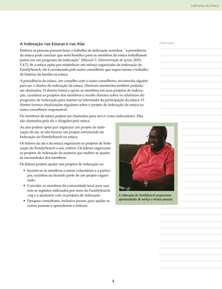 Liderança da Estaca




A Indexação nas Estacas e nas Alas                                                                Observações

Embora as pessoas possam fazer o trabalho de indexação sozinhas, “a presidência
da estaca pode concluir que seria benéfico para os membros da estaca trabalharem
juntos em um programa de indexação” (Manual 2: Administração da Igreja, 2010,
5.4.7). Se a estaca optar por estabelecer um esforço organizado de indexação do
FamilySearch, ele é coordenado pelo sumo conselheiro que supervisiona o trabalho
de história da família na estaca.
A presidência da estaca, em conselho com o sumo conselheiro, recomenda alguém
para ser o diretor de indexação da estaca. Diretores assistentes também poderão
ser chamados. O diretor treina e apoia os membros em seus projetos de indexa-
ção, coordena os projetos dos membros e recebe direitos sobre os relatórios do
programa de indexação para manter-se informado da participação da estaca. O
diretor fornece atualizações regulares sobre o projeto de indexação da estaca ao
sumo conselheiro responsável.
Os membros da estaca podem ser chamados para servir como indexadores. Eles
são chamados pela ala e dirigidos pela estaca.
As alas podem optar por organizar um projeto de inde-
xação da ala, se não houver um projeto estruturado de
Indexação do FamilySearch na estaca.
Os líderes da ala e da estaca organizam os projetos de Inde-
xação do FamilySearch a seu critério. Os líderes organizam
os projetos de indexação da maneira que melhor se ajustar
às necessidades dos membros.
Os líderes podem ajudar nos projetos de indexação ao:
  • Incentivar os membros a serem voluntários e a partici-
    par, sozinhos ou fazendo parte de um projeto organi-
    zado.
  • Convidar os membros da comunidade local para usa-
    rem os registros indexados por meio do FamilySearch​
    .org e a ajudarem com os projetos de indexação.                A indexação do FamilySearch proporciona
  • Designar consultores, inclusive jovens, para ajudar as         oportunidades de serviço a muitas pessoas.
    outras pessoas a aprenderem a indexar.




                                                               9
 