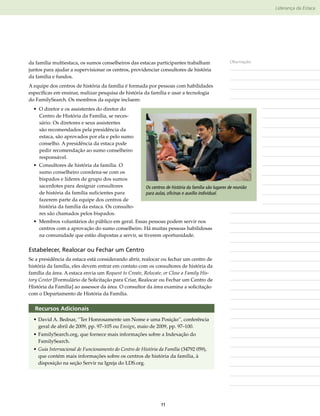 Liderança da Estaca




da família multiestaca, os sumos conselheiros das estacas participantes trabalham                    Observações
juntos para ajudar a supervisionar os centros, providenciar consultores de história
da família e fundos.
A equipe dos centros de história da família é formada por pessoas com habilidades
específicas em ensinar, realizar pesquisa de história da família e usar a tecnologia
do FamilySearch. Os membros da equipe incluem:
  • O diretor e os assistentes do diretor do
    Centro de História da Família, se neces-
    sário. Os diretores e seus assistentes
    são recomendados pela presidência da
    estaca, são aprovados por ela e pelo sumo
    conselho. A presidência da estaca pode
    pedir recomendação ao sumo conselheiro
    responsável.
  • Consultores de história da família. O
    sumo conselheiro coordena-se com os
    bispados e líderes de grupo dos sumos
    sacerdotes para designar consultores               Os centros de história da família são lugares de reunião
    de história da família suficientes para            para aulas, oficinas e auxílio individual.
    fazerem parte da equipe dos centros de
    história da família da estaca. Os consulto-
    res são chamados pelos bispados.
  • Membros voluntários do público em geral. Essas pessoas podem servir nos
    centros com a aprovação do sumo conselheiro. Há muitas pessoas habilidosas
    na comunidade que estão dispostas a servir, se tiverem oportunidade.

Estabelecer, Realocar ou Fechar um Centro
Se a presidência da estaca está considerando abrir, realocar ou fechar um centro de
história da família, eles devem entrar em contato com os consultores de história da
família da área. A estaca envia um Request to Create, Relocate, or Close a Family His-
tory Center [Formulário de Solicitação para Criar, Realocar ou Fechar um Centro de
História da Família] ao assessor da área. O consultor da área examina a solicitação
com o Departamento de História da Família.


  Recursos Adicionais
  •	David A. Bednar, “Ter Honrosamente um Nome e uma Posição”, conferência
    geral de abril de 2009, pp. 97–105 ou Ensign, maio de 2009, pp. 97–100.
  •	FamilySearch​org, que fornece mais informações sobre a Indexação do
                .
    FamilySearch.
  •	Guia Internacional de Funcionamento do Centro de História da Família (34792 059),
    que contém mais informações sobre os centros de história da família, à
    disposição na seção Servir na Igreja do LDS.org.




                                                               11
 