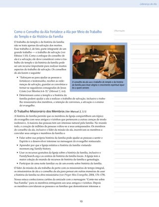 Liderança da Ala




Como o Conselho da Ala Fortalece a Ala por Meio do Trabalho                                          Observações

do Templo e da História da Família
O trabalho do templo e da história da família
não se trata apenas da salvação dos mortos.
Esse trabalho é, de fato, parte integrante de um
grande trabalho — o trabalho de salvação (ver
Efésios 1:10). Como o enfoque do conselho de
ala é a salvação, ele deve considerar como o tra-
balho do templo e da história da família pode
ser um recurso importante para realizar muitos
aspectos do trabalho de salvação. Os conselhos
de ala fazem o seguinte:
  • “Esforçam-se para ajudar as pessoas a
    fortalecer o testemunho, receber as orde-        O conselho da ala usa o trabalho do templo e da história
    nanças de salvação, guardar os convênios e       da família para levar alegria e crescimento espiritual àque-
    tornar-se seguidoras consagradas de Jesus        les a quem servem.
    Cristo (ver Morôni 6:4–5)” (Manual 2, 4.4).
  • Determinam como o templo e a história da
    família podem ajudar a ala a realizar o trabalho de salvação, inclusive o traba-
    lho missionário dos membros, a retenção de conversos, a ativação e o ensino
    do evangelho.

O Trabalho Missionário dos Membros (Ver Manual 2, 5.1)
A história da família permite que os membros da Igreja compartilhem um tópico
do evangelho com seus amigos e vizinhos que pertencem a outras crenças de modo
inofensivo. A maioria das pessoas tem um interesse natural pela família. No mundo
todo, o coração de milhões de pessoas voltou-se a seus antepassados. Os membros
do conselho da ala, inclusive o líder da missão da ala, incentivam os membros a
convidar seus amigos e membros da família a:
  • Falar sobre sua própria história da família pode ajudar as pessoas a sentir o
    Espírito e a desenvolver interesse na mensagem do evangelho restaurado.
  • Aprender por que a Igreja enfatiza a história da família visitando
    mormon​.org/​family-history.
  • Usar os recursos gratuitos da Igreja sobre a história da família, inclusive o
    FamilySearch​org e os centros de história da família locais. A Igreja tem a
                 .
    maior coleção do mundo de recursos de história da família e genealogia.
  • Participar de uma noite familiar ou de um evento sobre história da família.
O líder da missão da ala trabalha de perto com os missionários de tempo integral,
os missionários de ala e o conselho da ala para pensar em outras maneiras de usar
a história da família na obra missionária (ver Pregar Meu Evangelho, 2004, 176–178).
Nossa estaca confeccionou cartões da amizade com a mensagem “Conte-me sobre
Sua Família” para os membros entregarem aos seus amigos e vizinhos. Depois
os membros convidaram as pessoas e as famílias que demostraram interesse a




                                                             13
 