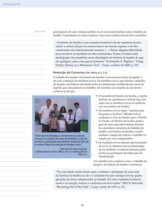 Liderança da Ala




                   Observações           participarem de uma visitação pública ou de uma noite familiar sobre a história da
                                         família. O presidente da estaca explicou como esses esforços foram bem-sucedidos:

                                            “A história da família é uma maneira inofensiva de ter membros perten-
                                            centes a outras crenças em nossos lares e em nossas capelas, e de eles
                                            construírem um relacionamento conosco. (…) Temos alguma dificuldade
                                            para envolver os membros na obra missionária. Porém, tivemos mais
                                            participação dos membros nessa abordagem de história da família do que
                                            em qualquer outra coisa que já tentamos” (Cristopher K. Bigelow, “Using
                                            Family History as a Missionary Tool”, Ensign, outubro de 2000, p. 29).

                                         Retenção de Conversos (Ver Manual 2, 5.2)
                                         O trabalho do templo e da história da família é uma maneira eficaz de ajudar a
                                         ala com a retenção de membros novos. Os membros novos que fizerem o trabalho
                                         do templo e da história da família terão seu testemunho fortalecido por causa do
                                         Espírito que está presente no trabalho. Os membros do conselho da ala devem
                                         certificar-se de que:
                                                                                        • O consultor de história da família, o mestre
                                                                                          familiar ou a professora visitante faça ami-
                                                                                          zade com os membros novos ao ajudá-los
                                                                                          com sua história da família.
                                                                                        • Os membros novos sejam “nutridos pela
                                                                                          boa palavra de Deus” (Morôni 6:4) ao
                                                                                          receberem o Guia do Membro para o Trabalho
                                                                                          do Templo e da História da Família, partici-
                                                                                          pem de uma aula sobre história da famí-
                                                                                          lia, aprendam a doutrina do trabalho do
                                                                                          templo e da história da família e experi-
                   “Assim que são batizadas, o envolvimento das pessoas                   mentem a alegria de realizar o trabalho no
                   na busca e no preparo de nomes de familiares e, onde for               templo por seus antepassados.
                   possível, na participação dos batismos vicários por eles são         • Os membros novos tenham oportunidades
                   os maiores fatores na retenção de membros novos.”
                                                                                          de servir ao obterem uma recomendação
                                                  Élder Dennis B. Neuenschwander          de uso limitado e realizem batismos pelos
                   Conference Report, abril de 1999, p. 110; ou A Liahona, julho de
                                                                       1999, p. 47.
                                                                                          mortos ou participem da Indexação do
                                                                                          FamilySearch.
                                                                                      Um membro novo explicou como o trabalho do
                                                                                      templo e da história da família o fortaleceu:

                                            “Fui convidado muito tempo após o batismo a participar de uma aula
                                            de história da família na ala e o resultado foi que consegui enviar quatro
                                            gerações de meus antepassados ao templo. Foi uma experiência emocio-
                                            nante ir ao templo, batizar e confirmar em favor deles” (Phil D. Reinoehl,
                                            “Becoming Part of the Fold”, Ensign, junho de 1999. p. 67).




                                                                           14
 