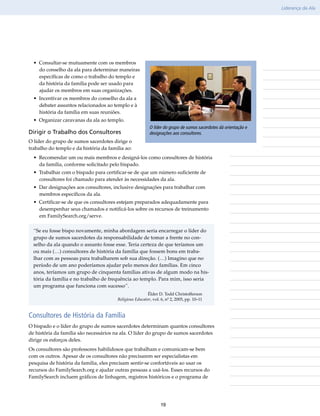 Liderança da Ala




  • Consultar-se mutuamente com os membros                                                          Observações
    do conselho da ala para determinar maneiras
    específicas de como o trabalho do templo e
    da história da família pode ser usado para
    ajudar os membros em suas organizações.
  • Incentivar os membros do conselho da ala a
    debater assuntos relacionados ao templo e à
    história da família em suas reuniões.
  • Organizar caravanas da ala ao templo.
                                                          O líder do grupo de sumos sacerdotes dá orientação e
Dirigir o Trabalho dos Consultores                        designações aos consultores.
O líder do grupo de sumos sacerdotes dirige o
trabalho do templo e da história da família ao:
  • Recomendar um ou mais membros e designá-los como consultores de história
    da família, conforme solicitado pelo bispado.
  • Trabalhar com o bispado para certificar-se de que um número suficiente de
    consultores foi chamado para atender às necessidades da ala.
  • Dar designações aos consultores, inclusive designações para trabalhar com
    membros específicos da ala.
  • Certificar-se de que os consultores estejam preparados adequadamente para
    desempenhar seus chamados e notificá-los sobre os recursos de treinamento
    em FamilySearch​.org/​serve.

  “Se eu fosse bispo novamente, minha abordagem seria encarregar o líder do
  grupo de sumos sacerdotes da responsabilidade de tomar a frente no con-
  selho da ala quando o assunto fosse esse. Teria certeza de que teríamos um
  ou mais (…) consultores de história da família que fossem bons em traba-
  lhar com as pessoas para trabalharem sob sua direção. (…) Imagino que no
  período de um ano poderíamos ajudar pelo menos dez famílias. Em cinco
  anos, teríamos um grupo de cinquenta famílias ativas de algum modo na his-
  tória da família e no trabalho de frequência ao templo. Para mim, isso seria
  um programa que funciona com sucesso”.
                                                         Élder D. Todd Christofferson
                                        Religious Educator, vol. 6, nº 2, 2005, pp. 10–11



Consultores de História da Família
O bispado e o líder do grupo de sumos sacerdotes determinam quantos consultores
de história da família são necessários na ala. O líder do grupo de sumos sacerdotes
dirige os esforços deles.
Os consultores são professores habilidosos que trabalham e comunicam-se bem
com os outros. Apesar de os consultores não precisarem ser especialistas em
pesquisa de história da família, eles precisam sentir-se confortáveis ao usar os
recursos do FamilySearch​org e ajudar outras pessoas a usá-los. Esses recursos do
                          .
FamilySearch incluem gráficos de linhagem, registros históricos e o programa de




                                                                19
 