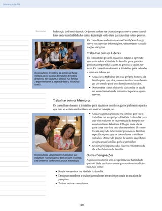 Liderança da Ala




                   Observações         Indexação do FamilySearch. Os jovens podem ser chamados para servir como consul-
                                       tores onde suas habilidades com a tecnologia serão úteis para auxiliar outras pessoas.
                                                                            Os consultores cadastram-se no FamilySearch​org/​
                                                                                                                         .
                                                                            serve para receber informações, treinamento e atuali-
                                                                            zações da Igreja.

                                                                            Trabalhar com os Líderes
                                                                            Os consultores podem ajudar os líderes a aprende-
                                                                            rem mais sobre a história da família para que eles
                                                                            possam compartilhá-la com as pessoas a quem ser-
                                                                            vem. Os consultores tomam a iniciativa para estender
                   Os consultores de história da família são funda-         a mão aos líderes ao:
                   mentais para o sucesso do trabalho de história             • Ajudá-los a trabalhar em sua própria história da
                   da família. Eles ajudam as pessoas e as famílias
                                                                                família para que eles possam realizar as ordenan-
                   a experimentarem a alegria de fazer a história da
                   família.                                                     ças do templo para seus familiares falecidos.
                                                                              • Demonstrar como a história da família os ajuda
                                                                                em seus chamados de ministrar àqueles a quem
                                                                                servem.

                                       Trabalhar com os Membros
                                       Os consultores tomam a iniciativa para ajudar os membros, principalmente aqueles
                                       que não se sentem confortáveis em usar tecnologia, ao:
                                                                              • Ajudar algumas pessoas ou famílias por vez a
                                                                                trabalhar em sua própria história da família para
                                                                                que eles realizem as ordenanças do templo por
                                                                                seus familiares falecidos. O lugar mais eficaz
                                                                                para fazer isso é na casa dos membros. O conse-
                                                                                lho da ala pode determinar pessoas ou famílias
                                                                                específicas para que os consultores trabalhem
                                                                                com elas. O líder do grupo de sumos sacerdotes
                                                                                designa essas famílias para o consultor.
                                                                              • Responder perguntas dos líderes e membros da
                                                                                ala sobre história da família.

                   Os consultores são professores habilidosos que           Outras Designações
                   trabalham e comunicam-se bem uns com os outros.
                   Eles sentem-se confortáveis ao usar a tecnologia.        Alguns consultores têm a experiência e habilidade
                                                                            que são úteis particularmente para as tarefas adicio-
                                                                            nais, tais como:
                                         • Servir nos centros de história da família.
                                         • Designar membros e outros consultores em esforços mais avançados de
                                           pesquisa.
                                         • Treinar outros consultores.




                                                                       20
 