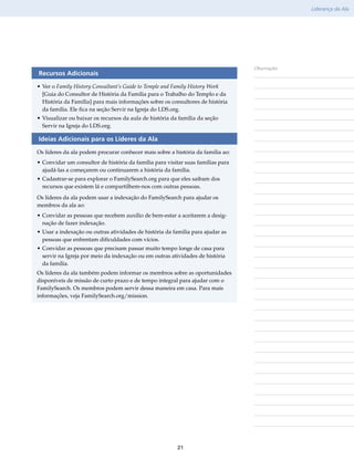 Liderança da Ala




                                                                                 Observações
Recursos Adicionais
•	Ver o Family History Consultant’s Guide to Temple and Family History Work
  [Guia do Consultor de História da Família para o Trabalho do Templo e da
  História da Família] para mais informações sobre os consultores de história
  da família. Ele fica na seção Servir na Igreja do LDS.org.
•	Visualizar ou baixar os recursos da aula de história da família da seção
  Servir na Igreja do LDS.org.

Ideias Adicionais para os Líderes da Ala
Os líderes da ala podem procurar conhecer mais sobre a história da família ao:
•	Convidar um consultor de história da família para visitar suas famílias para
  ajudá-las a começarem ou continuarem a história da família.
•	Cadastrar-se para explorar o FamilySearch​org para que eles saibam dos
                                           .
  recursos que existem lá e compartilhem-nos com outras pessoas.
Os líderes da ala podem usar a indexação do FamilySearch para ajudar os
membros da ala ao:
•	Convidar as pessoas que recebem auxílio de bem-estar a aceitarem a desig-
  nação de fazer indexação.
•	Usar a indexação ou outras atividades de história da família para ajudar as
  pessoas que enfrentam dificuldades com vícios.
•	Convidar as pessoas que precisam passar muito tempo longe de casa para
  servir na Igreja por meio da indexação ou em outras atividades de história
  da família.
Os líderes da ala também podem informar os membros sobre as oportunidades
disponíveis de missão de curto prazo e de tempo integral para ajudar com o
FamilySearch. Os membros podem servir dessa maneira em casa. Para mais
informações, veja FamilySearch​.org/​mission.




                                                         21
 