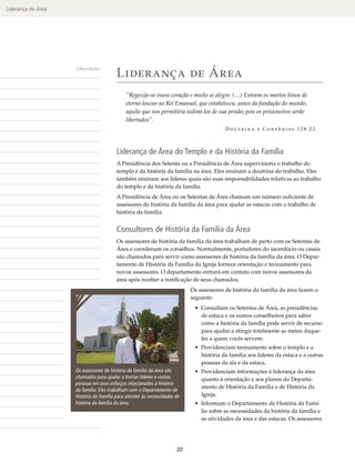 Liderança de Área




                                        Liderança de Área
                    Observações




                                            “Regozije-se vosso coração e muito se alegre. (…) Entoem os mortos hinos de
                                            eterno louvor ao Rei Emanuel, que estabeleceu, antes da fundação do mundo,
                                            aquilo que nos permitiria redimi-los de sua prisão; pois os prisioneiros serão
                                            libertados”.
                                                                                        Doutrina e Convênios 128:22




                                        Liderança de Área do Templo e da História da Família
                                        A Presidência dos Setenta ou a Presidência de Área supervisiona o trabalho do
                                        templo e da história da família na área. Eles ensinam a doutrina do trabalho. Eles
                                        também ensinam aos líderes quais são suas responsabilidades relativas ao trabalho
                                        do templo e da história da família.
                                        A Presidência de Área ou os Setentas de Área chamam um número suficiente de
                                        assessores de história da família da área para ajudar as estacas com o trabalho de
                                        história da família.


                                        Consultores de História da Família da Área
                                        Os assessores de história da família da área trabalham de perto com os Setentas de
                                        Área e coordenam os conselhos. Normalmente, portadores do sacerdócio ou casais
                                        são chamados para servir como assessores de história da família da área. O Depar-
                                        tamento de História da Família da Igreja fornece orientação e treinamento para
                                        novos assessores. O departamento entrará em contato com novos assessores da
                                        área após receber a notificação de seus chamados.
                                                                          Os assessores de história da família da área fazem o
                                                                          seguinte:
                                                                           • Consultam os Setentas de Área, as presidências
                                                                             de estaca e os sumos conselheiros para saber
                                                                             como a história da família pode servir de recurso
                                                                             para ajudar a atingir totalmente as metas daque-
                                                                             les a quem vocês servem.
                                                                           • Providenciam treinamento sobre o templo e a
                                                                             história da família aos líderes da estaca e a outras
                                                                             pessoas da ala e da estaca.
                    Os assessores de história da família da área são       • Providenciam informações à liderança da área
                    chamados para ajudar a treinar líderes e outras          quanto à orientação e aos planos do Departa-
                    pessoas em seus esforços relacionados à história
                                                                             mento de História da Família e de História da
                    da família. Eles trabalham com o Departamento de
                    História da Família para atender às necessidades de      Igreja.
                    história da família da área.                           • Informam o Departamento de História da Famí-
                                                                             lia sobre as necessidades da história da família e
                                                                             as atividades da área e das estacas. Os assessores




                                                                     22
 