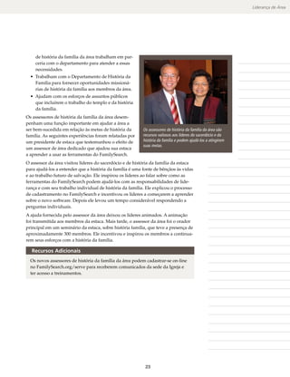 Liderança de Área




    de história da família da área trabalham em par-                                             Observações
    ceria com o departamento para atender a essas
    necessidades.
  • Trabalham com o Departamento de História da
    Família para fornecer oportunidades missioná-
    rias de história da família aos membros da área.
  • Ajudam com os esforços de assuntos públicos
    que incluírem o trabalho do templo e da história
    da família.
Os assessores de história da família da área desem-
penham uma função importante em ajudar a área a
ser bem-sucedida em relação às metas de história da       Os assessores de história da família da área são
família. As seguintes experiências foram relatadas por    recursos valiosos aos líderes do sacerdócio e da
um presidente de estaca que testemunhou o efeito de       história da família e podem ajudá-los a atingirem
                                                          suas metas.
um assessor de área dedicado que ajudou sua estaca
a aprender a usar as ferramentas do FamilySearch.
O assessor da área visitou líderes do sacerdócio e de história da família da estaca
para ajudá-los a entender que a história da família é uma fonte de bênçãos às vidas
e ao trabalho futuro de salvação. Ele inspirou os líderes ao falar sobre como as
ferramentas do FamilySearch podem ajudá-los com as responsabilidades de lide-
rança e com seu trabalho individual de história da família. Ele explicou o processo
de cadastramento no FamilySearch e incentivou os líderes a começarem a aprender
sobre o novo software. Depois ele levou um tempo considerável respondendo a
perguntas individuais.
A ajuda fornecida pelo assessor da área deixou os líderes animados. A animação
foi transmitida aos membros da estaca. Mais tarde, o assessor da área foi o orador
principal em um seminário da estaca, sobre história família, que teve a presença de
aproximadamente 300 membros. Ele incentivou e inspirou os membros a continua-
rem seus esforços com a história da família.

  Recursos Adicionais
  Os novos assessores de história da família da área podem cadastrar-se on-line
  no FamilySearch​org/​ erve para receberem comunicados da sede da Igreja e
                    .   s
  ter acesso a treinamentos.




                                                           23
 