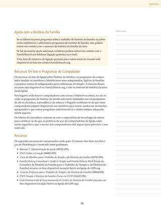 Apêndice




Ajuda com a História da Família                                                         Observações


  Se os líderes tiverem perguntas sobre o trabalho de história da família ou sobre
  como estabelecer e administrar programas de história da família, eles podem
  entrar em contato com o assessor de história da família da área.
  Se for necessária ajuda adicional, os líderes podem entrar em contato com o
  FamilySearch por telefone (ligação gratuita) ou e-mail:
  Uma lista de números de ligação gratuita para outras áreas do mundo está
  disponível on-line em contact​FamilySearch​org.
                               .             .


Recursos On-line e Programas de Computador
Os recursos on-line da Igreja sobre história da família e os programas de compu-
tador ajudam os membros a identificarem seus antepassados, ligá-los às famílias
e preparar nomes de antepassados para ordenanças do templo. A maioria desses
recursos está disponível no FamilySearch​org, o site na Internet de história da famí-
                                           .
lia da Igreja.
Nos lugares onde houver computadores com acesso à Internet na estaca, na ala ou
onde os programas de história da família estiverem instalados nos computadores
da ala ou da estaca, a presidência da estaca e o bispado certificam-se de que esses
computadores estejam disponíveis aos membros para serem usados em momentos
apropriados e que outros programas administrativos e dados estejam adequada-
mente seguros.
Os líderes do sacerdócio reúnem-se com o especialista de tecnologia da estaca
para certificar-se de que as políticas de uso de computadores da Igreja estão
sendo seguidas e que o acesso aos computadores está seguro para prevenir o uso
indevido.


Recursos
Os seguintes recursos são mencionados neste guia. O número dos itens nos Servi-
ços de Distribuição é mostrado entre parênteses.
  • Manual 2: Administração da Igreja (08702 059)
  • DVD Voltar o Coração (08885 059)
  •  Guia do Membro para o Trabalho do Templo e da História da Família (36795 059)
  • Family History Consultant’s Guide to Temple and Family History Work [Guia do
    Consultor de História da Família para o Trabalho do Templo e da História da
    Família] recurso on-line disponível na seção Servir na Igreja do LDS.org.
  •  Guia do Professor para o Trabalho do Templo e da História da Família (35804 059)
  • DVD Templo e História da Família–Curso em DVD (54102 059)
  • Guia Internacional de Funcionamento do Centro de História da Família (recurso on-
    line disponível na seção Servir na Igreja do LDS.org)




                                                              25
 