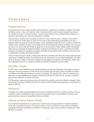 Visão Geral

Propósito Deste Guia
Este guia descreve como os líderes podem organizar, liderar e implementar o trabalho do templo e da história
da família nas alas e estacas. Ele descreve como a história da família pode ser parte integrante dos esforços
do conselho da ala para a salvação de almas. O guia também descreve como os líderes podem fortalecer a si
mesmos e outras pessoas por meio da participação no trabalho.
Este guia fornece detalhes não encontrados no Manual 2: Administração da Igreja, e substitui o Guia Adminis-
trativo de História da Família citado na seção 5.4.7 do manual. Ele é preparado para presidências de estaca,
bispados, líderes de grupo dos sumos sacerdotes, sumos conselheiros responsáveis por coordenar a história da
família e outros membros da estaca e do conselho da ala. Os presidentes do quórum de élderes usam este guia
nas alas ou nos ramos onde não há líder do grupo de sumos sacerdotes. O guia também contém informações
sobre como os consultores de história da família, os diretores de indexação da estaca, os diretores de centros
de história da família e os consultores de história da família da área podem ajudar os líderes da ala e da estaca
a implementar o trabalho de história da família.
A fim de utilizar este guia, estude as informações relevantes e pondere sobre elas para receber inspiração sobre
como tornar o trabalho de história da família parte de sua vida pessoal e de suas responsabilidades como líder
da ala ou da estaca. Utilize a coluna de anotações em cada página para registrar suas impressões. Siga as dire-
trizes delineadas neste livro e coloque em prática as impressões singulares que você receber.


DVD Voltar o Coração
O DVD Voltar o Coração (08885) fornece uma apresentação em vídeo que demonstra os princípios ensinados
neste guia. Ele inclui exemplos da vida real de como os líderes de uma estaca usaram o trabalho do templo
e da história da família para fortalecer as pessoas e as famílias. Ele também inclui vídeos de instruções que
descrevem as responsabilidades do templo e da história da família dos líderes da ala, da estaca e daqueles
que possuem chamados de história da família.
O DVD pode ser visto para estudo pessoal ou em reuniões de conselho, para iniciar debates e planejar o traba-
lho referente ao templo e à história da família. Os vídeos do DVD também estão disponíveis na seção Servir na
Igreja do LDS.org.


FamilySearch
FamilySearch é o nome usado pela Igreja para descrever o trabalho de história da família, produtos e serviços
ao público em geral. FamilySearch​org é o nome do site principal onde os frequentadores do templo conse-
                                 .
guem encontrar, conservar e compartilhar histórias da família.


Aplicação em Ramos, Distritos e Missões
Com propósitos administrativos, os termos bispo e bispado nestas instruções referem-se também a presiden-
tes de ramo e presidências de ramo. Os termos presidente de estaca e presidência de estaca referem-se também a
presidentes de distrito e presidências de distrito. As referências a alas e estacas também se aplicam aos ramos,
distritos e às missões.




                                                             iii
 