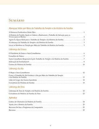 Sumário

Abençoar Vidas por Meio do Trabalho do Templo e da História da Família
A Natureza Purificadora Desta Obra  .  .  .  .  .  .  .  .  .  .  .  .  .  .  .  .  .  .  .  .  .  .  .  .  .  .  .  .  .  .  .  .  .  .  .  .  .  .  .1
A História da Família Ajuda os Líderes a Realizarem o Trabalho de Salvação para os
Vivos e para os Mortos  .  .  .  .  .  .  .  .  .  .  .  .  .  .  .  .  .  .  .  .  .  .  .  .  .  .  .  .  .  .  .  .  .  .  .  .  .  .  .  .  .  .  .  .  .  .  .2
Agora É a Época Ideal para o Trabalho do Templo e da História da Família  .  .  .  .  .  .  .  .  .  .  .  .  .  .  .  . 2
A Liderança do Trabalho do Templo e da História da Família  .  .  .  .  .  .  .  .  .  .  .  .  .  .  .  .  .  .  .  .  .  .  .  . 3
Levar os Membros ao Templo por Meio do Trabalho da História da Família   .  .  .  .  .  .  .  .  .  .  .  .  .  .  .  .5

Liderança da Estaca
O Presidente da Estaca e Seus Conselheiros  .  .  .  .  .  .  .  .  .  .  .  .  .  .  .  .  .  .  .  .  .  .  .  .  .  .  .  .  .  .  .  .  .  .  .6
Conselhos de Estaca  .  .  .  .  .  .  .  .  .  .  .  .  .  .  .  .  .  .  .  .  .  .  .  .  .  .  .  .  .  .  .  .  .  .  .  .  .  .  .  .  .  .  .  .  .  .  .  . 7
Sumo Conselheiro Responsável pelo Trabalho do Templo e da História da Família   .  .  .  .  .  .  .  .  .  .  .  .7
Indexação do FamilySearch  .  .  .  .  .  .  .  .  .  .  .  .  .  .  .  .  .  .  .  .  .  .  .  .  .  .  .  .  .  .  .  .  .  .  .  .  .  .  .  .  .  .  .  . 8
Centros de História da Família  .  .  .  .  .  .  .  .  .  .  .  .  .  .  .  .  .  .  .  .  .  .  .  .  .  .  .  .  .  .  .  .  .  .  .  .  .  .  .  .  . 10

Liderança da Ala
O Bispo e Seus Conselheiros  .  .  .  .  .  .  .  .  .  .  .  .  .  .  .  .  .  .  .  .  .  .  .  .  .  .  .  .  .  .  .  .  .  .  .  .  .  .  .  .  .  .  . 12
Como o Conselho da Ala Fortalece a Ala por Meio do Trabalho do Templo
e da História da Família  .  .  .  .  .  .  .  .  .  .  .  .  .  .  .  .  .  .  .  .  .  .  .  .  .  .  .  .  .  .  .  .  .  .  .  .  .  .  .  .  .  .  .  .  . 13
Líder de Grupo dos Sumos Sacerdotes  .  .  .  .  .  .  .  .  .  .  .  .  .  .  .  .  .  .  .  .  .  .  .  .  .  .  .  .  .  .  .  .  .  .  .  .  . 18
Consultores de História da Família  .  .  .  .  .  .  .  .  .  .  .  .  .  .  .  .  .  .  .  .  .  .  .  .  .  .  .  .  .  .  .  .  .  .  .  .  .  .  . 19

Liderança de Área
Liderança de Área do Templo e da História da Família  .  .  .  .  .  .  .  .  .  .  .  .  .  .  .  .  .  .  .  .  .  .  .  .  .  .  . 22
Consultores de História da Família da Área  .  .  .  .  .  .  .  .  .  .  .  .  .  .  .  .  .  .  .  .  .  .  .  .  .  .  .  .  .  .  .  .  .  . 22

Apêndice
Gráfico de Chamados da História da Família  .  .  .  .  .  .  .  .  .  .  .  .  .  .  .  .  .  .  .  .  .  .  .  .  .  .  .  .  .  .  .  .  . 24
Ajuda com a História da Família  .  .  .  .  .  .  .  .  .  .  .  .  .  .  .  .  .  .  .  .  .  .  .  .  .  .  .  .  .  .  .  .  .  .  .  .  .  .  .  . 25
Recursos On-line e Programas de Computador  .  .  .  .  .  .  .  .  .  .  .  .  .  .  .  .  .  .  .  .  .  .  .  .  .  .  .  .  .  .  .  . 25
Recursos  .  .  .  .  .  .  .  .  .  .  .  .  .  .  .  .  .  .  .  .  .  .  .  .  .  .  .  .  .  .  .  .  .  .  .  .  .  .  .  .  .  .  .  .  .  .  .  .  .  .  .  .  .  . 25




                                                                                              v
 