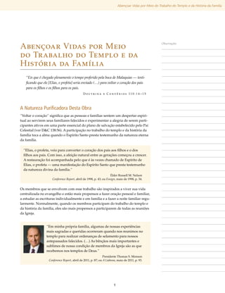 Abençoar Vidas por Meio do Trabalho do Templo e da História da Família




Abençoar Vidas por Meio
                                                                                                       Observações



do Trabalho do Templo e da
História da Família
   “Eis que é chegado plenamente o tempo proferido pela boca de Malaquias — testi-
   ficando que ele [Elias, o profeta] seria enviado (…) para voltar o coração dos pais
   para os filhos e os filhos para os pais.
                                             D o u t r i n a e C o n v ê n i o s 11 0 : 1 4 –1 5




A Natureza Purificadora Desta Obra
“Voltar o coração” significa que as pessoas e famílias sentem um despertar espiri-
tual ao servirem seus familiares falecidos e experimentar a alegria de serem parti-
cipantes ativos em uma parte essencial do plano de salvação estabelecido pelo Pai
Celestial (ver D&C 138:56). A participação no trabalho do templo e da história da
família toca a alma quando o Espírito Santo presta testemunho da natureza eterna
da família.

  “Elias, o profeta, veio para converter o coração dos pais aos filhos e o dos
  filhos aos pais. Com isso, a afeição natural entre as gerações começou a crescer.
  A restauração foi acompanhada pelo que é às vezes chamado de Espírito de
  Elias, o profeta — uma manifestação do Espírito Santo que presta testemunho
  da natureza divina da família.”
                                                                    Élder Russell M. Nelson
                     Conference Report, abril de 1998, p. 43; ou Ensign, maio de 1998, p. 34.


Os membros que se envolvem com esse trabalho são inspirados a viver sua vida
centralizada no evangelho e estão mais propensos a fazer oração pessoal e familiar,
a estudar as escrituras individualmente e em família e a fazer a noite familiar regu-
larmente. Normalmente, quando os membros participam do trabalho do templo e
da história da família, eles são mais propensos a participarem de todas as reuniões
da Igreja.


                 “Em minha própria família, algumas de nossas experiências
                 mais sagradas e queridas ocorreram quando nos reunimos no
                 templo para realizar ordenanças de selamento para nossos
                 antepassados falecidos. (…) As bênçãos mais importantes e
                 sublimes de nossa condição de membros da Igreja são as que
                 recebemos nos templos de Deus.”
                                                              Presidente Thomas S. Monson
                  Conference Report, abril de 2011, p. 87; ou A Liahona, maio de 2011, p. 93.




                                                                      1
 