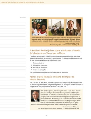 Abençoar Vidas por Meio do Trabalho do Templo e da História da Família




                              Observações




                                                  “Nenhum trabalho dá mais proteção à Igreja do que as ordenanças do templo e a pesquisa de
                                                  história da família, que a sustêm. Nenhum trabalho é tão espiritualmente purificador. Nenhum
                                                  trabalho nos confere mais poder. Nenhum trabalho exige um padrão de retidão mais elevado.”
                                                                                                               Presidente Boyd K. Packer
                                                                                    “O Templo Sagrado”, A Liahona, outubro de 2010, p. 29.




                                               A História da Família Ajuda os Líderes a Realizarem o Trabalho
                                               de Salvação para os Vivos e para os Mortos
                                               Os líderes podem usar o trabalho do templo e da história da família como uma
                                               maneira de fortalecer os membros e suas famílias. Os lideres consideram maneiras
                                               de usar a história da família ao trabalharem com:
                                                 • Obra missionária
                                                 • Retenção de conversos
                                                 • Ativação de membros
                                                 • Ensino do evangelho
                                               Este guia fornece exemplos de como isso pode ser realizado.


                                               Agora É a Época Ideal para o Trabalho do Templo e da
                                               História da Família
                                               Em 3 de abril de 1836, Elias, o Profeta, apareceu no Templo de Kirtland e restaurou
                                               as chaves do poder selador, cumprindo a profecia de Malaquias que foi declarada a
                                               Joseph Smith (ver Joseph Smith—História 1:38; D&C 110).

                                                                “Em minha opinião, é muito significativo o fato dessa declara-
                                                                ção, essa repetição das maravilhosas palavras de Malaquias
                                                                concernente ao trabalho dos mortos, ter sido dada ao menino
                                                                Joseph quatro anos antes dele receber permissão para tirar as
                                                                placas do monte. A declaração foi dada antes mesmo de ele ter
                                                                recebido o Sacerdócio Aarônico ou o de Melquisedeque, antes
                                                                dele ter sido batizado e bem antes da restauração da Igreja.
                                                 Isso diz bastante sobre a prioridade desse trabalho no plano do Senhor.”
                                                                                                          Presidente Gordon B. Hinckley
                                                             “Um Século de Serviço de História da Família”, A Liahona, novembro de 1996.




                                                                            2
 