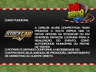 A CARLOS ALVES COMPETITION TEAM PROMOVE O VOLTA RÁPIDA NAS 12 DATAS OFICIAIS DA STOCKCAR OU EM DIVERSOS ESPAÇOS LOCÁVEIS PARA A REALIZAÇÃO DO EVENTO, COMO AUTÓDROMOS MUNICIPAIS OU PISTAS DE TESTES. O ROTEIRO É DEFINIDO CONFORME A NECESSIDADE DO CONTRATANTE,SEJA AGENCIA DE PROMOÇÃO, DEPARTAMENTO DE MARKETING OU CLIENTE DIRETO. COMO FUNCIONA: 
