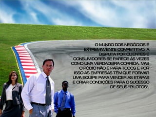 O MUNDO DOS NEGÓCIOS É EXTREMAMENTE COMPETITIVO. A DISPUTA POR CLIENTES E CONSUMIDORES SE PARECE ÀS VEZES COMO UMA VERDADEIRA CORRIDA. MAS O PÓDIO NÃO É PARA TODOS E POR ISSO AS EMPRESAS TÊM QUE FORMAR UMA EQUIPE PARA VENCER AS ETAPAS E CRIAR CONDIÇÕES PARA O SUCESSO DE SEUS "PILOTOS". 