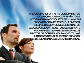 NADA É MAIS IMPORTANTE QUE MANTER OS COLABORADORES COM ESPÍRITO DE VITÓRIA PARA A CONQUISTA DE  ETAPAS  EM BUSCA DO GRANDE PRÊMIO. A ENERGIA DESPENDIDA EM UMA NEGOCIAÇÃO OU EXECUÇÃO DE UM PROJETO É SEMELHANTE A ADRENALINA EXPERIMENTADA PELOS PILOTOS DE CORRIDA VOLTA A VOLTA, NAS ULTRAPASSAGENS, CURVAS E FREADAS, DESDE A LARGADA ATÉ A BANDEIRA FINAL. 