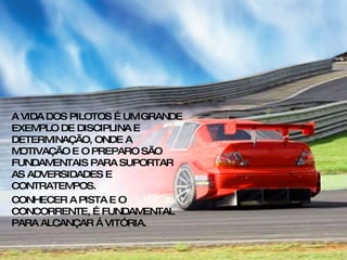 A VIDA DOS PILOTOS É UM GRANDE EXEMPLO DE DISCIPLINA E DETERMINAÇÃO, ONDE A MOTIVAÇÃO E O PREPARO SÃO FUNDAMENTAIS PARA SUPORTAR AS ADVERSIDADES E CONTRATEMPOS. CONHECER A PISTA E O CONCORRENTE, É FUNDAMENTAL PARA ALCANÇAR Á VITÓRIA. 