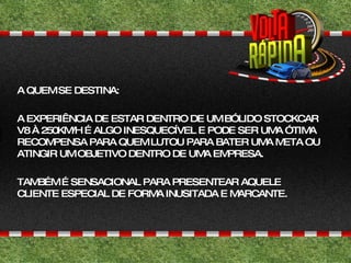 A QUEM SE DESTINA: A EXPERIÊNCIA DE ESTAR DENTRO DE UM BÓLIDO STOCKCAR V8 À 250KM/H É ALGO INESQUECÍVEL E PODE SER UMA ÓTIMA RECOMPENSA PARA QUEM LUTOU PARA BATER UMA META OU ATINGIR UM OBJETIVO DENTRO DE UMA EMPRESA. TAMBÉM É SENSACIONAL PARA PRESENTEAR AQUELE CLIENTE ESPECIAL DE FORMA INUSITADA E MARCANTE. 