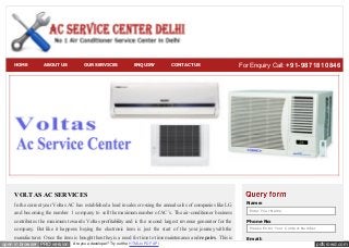 pdfcrowd.comopen in browser PRO version Are you a developer? Try out the HTML to PDF API
VOLTAS AC SERVICES
In the current year Voltas AC has established a lead in sales crossing the annual sales of companies like LG
and becoming the number 1 company to sell the maximum number of AC’s. The air-conditioner business
contributes the maximum towards Voltas profitability and is the second largest revenue generator for the
company. But like it happens buying the electronic item is just the start of the your journey with the
manufacturer. Once the item is bought then they is a need for time to time maintenance and repairs. This is
Name:
Enter Your Name
Phone No:
Please Enter Your Contact Number
Email:
HOME ABOUT US OUR SERVICES ENQUIRY CONTACT US For Enquiry Call: +91-9871810846
 