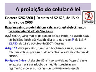 A proibição do celular é lei
Decreto 52625/08 | Decreto nº 52.625, de 15 de
janeiro de 2008
Regulamenta o uso de telefone celular nos estabelecimentos
de ensino do Estado de São Paulo
JOSÉ SERRA, Governador do Estado de São Paulo, no uso de suas
atribuições legais e à vista do disposto no artigo 2º da Lei nº
12.730, de 11 de outubro de 2007, Decreta:
Artigo 1º - Fica proibido, durante o horário das aulas, o uso de
telefone celular por alunos das escolas do sistema estadual de
ensino.
Parágrafo único - A desobediência ao contido no "caput" deste
artigo acarretará a adoção de medidas previstas em
regimento escolar ou normas de convivência da escola.
 
