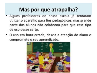 Mas por que atrapalha?
• Alguns professores de nossa escola já tentaram
utilizar o aparelho para fins pedagógicos, mas grande
parte dos alunos não colaborou para que esse tipo
de uso desse certo.
• O uso em hora errada, desvia a atenção do aluno e
compromete o seu aprendizado.
 
