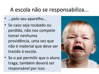 A escola não se responsabiliza...
• ...pelo seu aparelho...
• Se caso seja roubado ou
perdido, não nos compete
tomar nenhuma
providência, uma vez que
não é material que deve ser
trazido à escola.
• Se o pai permitir que o aluno
traga, também deverá ser
responsável por isso.
 