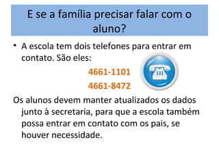 E se a família precisar falar com o
aluno?
• A escola tem dois telefones para entrar em
contato. São eles:
4661-1101
4661-8472
Os alunos devem manter atualizados os dados
junto à secretaria, para que a escola também
possa entrar em contato com os pais, se
houver necessidade.
 