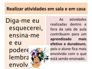 Realizar atividades em sala e em casa
Diga-me eu
esquecerei,
ensina-me
e eu
poderei
lembrar,
envolva-me
As atividades
realizadas dentro e
fora da sala de aula
contribuem para um
aprendizado mais
efetivo e duradouro,
pois o aluno fica mais
envolvido com o que
está sendo ensinado.
 