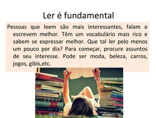 Ler é fundamental
Pessoas que leem são mais interessantes, falam e
escrevem melhor. Têm um vocabulário mais rico e
sabem se expressar melhor. Que tal ler pelo menos
um pouco por dia? Para começar, procure assuntos
de seu interesse. Pode ser moda, beleza, carros,
jogos, gibis,etc.
 