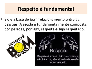 Respeito é fundamental
• Ele é a base do bom relacionamento entre as
pessoas. A escola é fundamentalmente composta
por pessoas, por isso, respeite e seja respeitado.
 