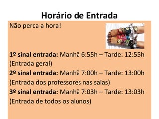 Horário de Entrada
Não perca a hora!
1º sinal entrada: Manhã 6:55h – Tarde: 12:55h
(Entrada geral)
2º sinal entrada: Manhã 7:00h – Tarde: 13:00h
(Entrada dos professores nas salas)
3º sinal entrada: Manhã 7:03h – Tarde: 13:03h
(Entrada de todos os alunos)
 