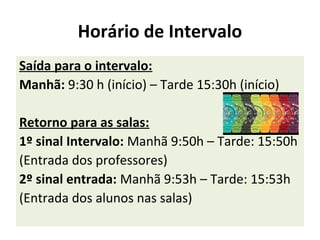 Horário de Intervalo
Saída para o intervalo:
Manhã: 9:30 h (início) – Tarde 15:30h (início)
Retorno para as salas:
1º sinal Intervalo: Manhã 9:50h – Tarde: 15:50h
(Entrada dos professores)
2º sinal entrada: Manhã 9:53h – Tarde: 15:53h
(Entrada dos alunos nas salas)
 