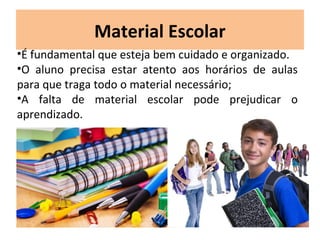 Material Escolar
•É fundamental que esteja bem cuidado e organizado.
•O aluno precisa estar atento aos horários de aulas
para que traga todo o material necessário;
•A falta de material escolar pode prejudicar o
aprendizado.
 
