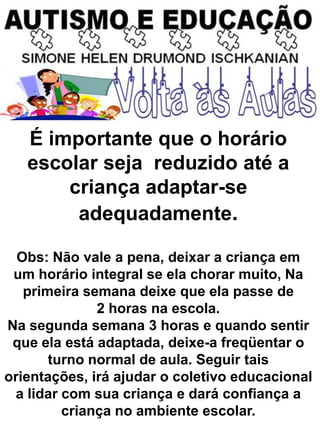 É importante que o horário
escolar seja reduzido até a
criança adaptar-se
adequadamente.
Obs: Não vale a pena, deixar a criança em
um horário integral se ela chorar muito, Na
primeira semana deixe que ela passe de
2 horas na escola.
Na segunda semana 3 horas e quando sentir
que ela está adaptada, deixe-a freqüentar o
turno normal de aula. Seguir tais
orientações, irá ajudar o coletivo educacional
a lidar com sua criança e dará confiança a
criança no ambiente escolar.
 
