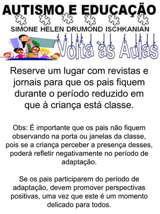 Reserve um lugar com revistas e
jornais para que os pais fiquem
durante o período reduzido em
que à criança está classe.
Obs: É importante que os pais não fiquem
observando na porta ou janelas da classe,
pois se a criança perceber a presença desses,
poderá refletir negativamente no período de
adaptação.
Se os pais participarem do período de
adaptação, devem promover perspectivas
positivas, uma vez que este é um momento
delicado para todos.
 