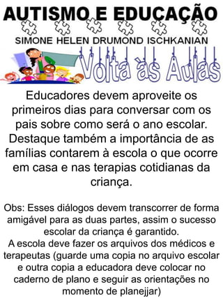 Educadores devem aproveite os
primeiros dias para conversar com os
pais sobre como será o ano escolar.
Destaque também a importância de as
famílias contarem à escola o que ocorre
em casa e nas terapias cotidianas da
criança.
Obs: Esses diálogos devem transcorrer de forma
amigável para as duas partes, assim o sucesso
escolar da criança é garantido.
A escola deve fazer os arquivos dos médicos e
terapeutas (guarde uma copia no arquivo escolar
e outra copia a educadora deve colocar no
caderno de plano e seguir as orientações no
momento de planejjar)
 
