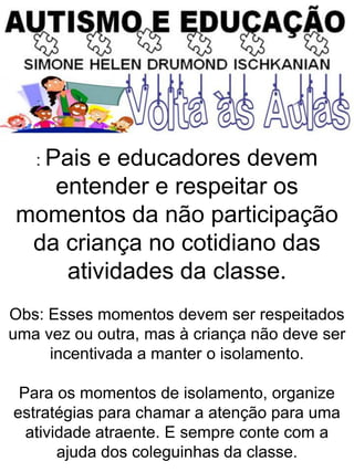 : Pais e educadores devem
entender e respeitar os
momentos da não participação
da criança no cotidiano das
atividades da classe.
Obs: Esses momentos devem ser respeitados
uma vez ou outra, mas à criança não deve ser
incentivada a manter o isolamento.
Para os momentos de isolamento, organize
estratégias para chamar a atenção para uma
atividade atraente. E sempre conte com a
ajuda dos coleguinhas da classe.
 