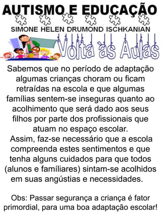 Sabemos que no período de adaptação
algumas crianças choram ou ficam
retraídas na escola e que algumas
famílias sentem-se inseguras quanto ao
acolhimento que será dado aos seus
filhos por parte dos profissionais que
atuam no espaço escolar.
Assim, faz-se necessário que a escola
compreenda estes sentimentos e que
tenha alguns cuidados para que todos
(alunos e famíliares) sintam-se acolhidos
em suas angústias e necessidades.
Obs: Passar segurança a criança é fator
primordial, para uma boa adaptação escolar!
 