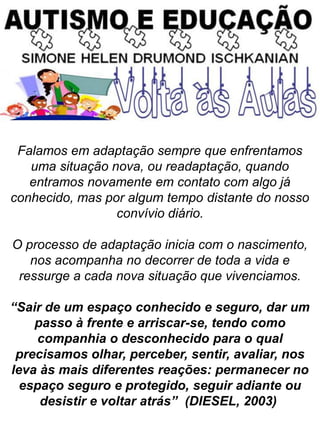 Falamos em adaptação sempre que enfrentamos
uma situação nova, ou readaptação, quando
entramos novamente em contato com algo já
conhecido, mas por algum tempo distante do nosso
convívio diário.
O processo de adaptação inicia com o nascimento,
nos acompanha no decorrer de toda a vida e
ressurge a cada nova situação que vivenciamos.
“Sair de um espaço conhecido e seguro, dar um
passo à frente e arriscar-se, tendo como
companhia o desconhecido para o qual
precisamos olhar, perceber, sentir, avaliar, nos
leva às mais diferentes reações: permanecer no
espaço seguro e protegido, seguir adiante ou
desistir e voltar atrás” (DIESEL, 2003)
 