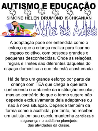 A adaptação pode ser entendida como o
esforço que a criança realiza para ficar no
espaço coletivo, com pessoas grandes e
pequenas desconhecidas. Onde as relações,
regras e limites são diferentes daqueles do
espaço doméstico a que ela está acostumada.
Há de fato um grande esforço por parte da
criança com TEA que chega e que está
conhecendo o ambiente da instituição escolar,
mas ao contrário do que o termo sugere não
depende exclusivamente dela adaptar-se ou
não à nova situação. Depende também da
forma como é acolhida, por tanto, ao receber
um autista em sua escola mantenha gentileza e
segurança no cotidiano planejado
das atividades da classe.
 