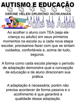 Ao acolher o aluno com TEA (seja ele
criança ou adulto) em seus primeiros
momentos na escola ou a cada nova etapa
escolar, precisamos fazer com que se sintam
cuidados, confortáveis e, acima de tudo,
seguros.
A forma como cada escola planeja o período
de adaptação demonstra qual a concepção
de educação e de aluno direcionam sua
prática.
A adaptação é necessária, porém não
precisa acontecer de forma passiva e o
acolhimento é que garantirá a
qualidade dessa adaptação.
 