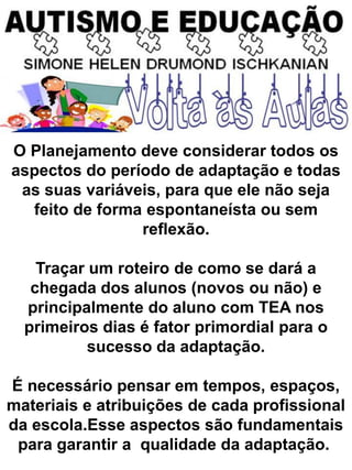 O Planejamento deve considerar todos os
aspectos do período de adaptação e todas
as suas variáveis, para que ele não seja
feito de forma espontaneísta ou sem
reflexão.
Traçar um roteiro de como se dará a
chegada dos alunos (novos ou não) e
principalmente do aluno com TEA nos
primeiros dias é fator primordial para o
sucesso da adaptação.
É necessário pensar em tempos, espaços,
materiais e atribuições de cada profissional
da escola.Esse aspectos são fundamentais
para garantir a qualidade da adaptação.
 