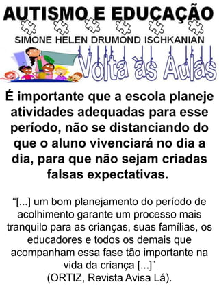 É importante que a escola planeje
atividades adequadas para esse
período, não se distanciando do
que o aluno vivenciará no dia a
dia, para que não sejam criadas
falsas expectativas.
“[...] um bom planejamento do período de
acolhimento garante um processo mais
tranquilo para as crianças, suas famílias, os
educadores e todos os demais que
acompanham essa fase tão importante na
vida da criança [...]”
(ORTIZ, Revista Avisa Lá).
 
