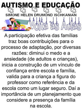 A participação efetiva das famílias
traz boas contribuições para o
processo de adaptação, por diversas
razões: diminui o medo e a
ansiedade (de adultos e crianças),
inicia a construção de um vínculo de
confiança entre escola e família,
valida para a criança a figura do
professor como referência e da
escola como um lugar seguro. Daí a
importância de um planejamento que
considere a presença da família
na escola.
 