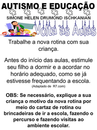 Trabalhe a nova rotina com sua
criança.
Antes do início das aulas, estimule
seu filho a dormir e a acordar no
horário adequado, como se já
estivesse frequentando a escola.
(Adaptado de R7.com)
OBS: Se necessário, explique a sua
criança o motivo da nova rotina por
meio do cartaz de rotina ou
brincadeiras de ir a escola, fazendo o
percurso e fazendo visitas ao
ambiente escolar.
 