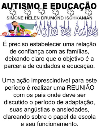 É preciso estabelecer uma relação
de confiança com as famílias,
deixando claro que o objetivo é a
parceria de cuidados e educação.
Uma ação imprescindível para este
período é realizar uma REUNIÃO
com os pais onde deve ser
discutido o período de adaptação,
suas angústias e ansiedades,
clareando sobre o papel da escola
e seu funcionamento.
 