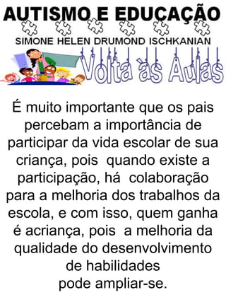 É muito importante que os pais
percebam a importância de
participar da vida escolar de sua
criança, pois quando existe a
participação, há colaboração
para a melhoria dos trabalhos da
escola, e com isso, quem ganha
é acriança, pois a melhoria da
qualidade do desenvolvimento
de habilidades
pode ampliar-se.
 