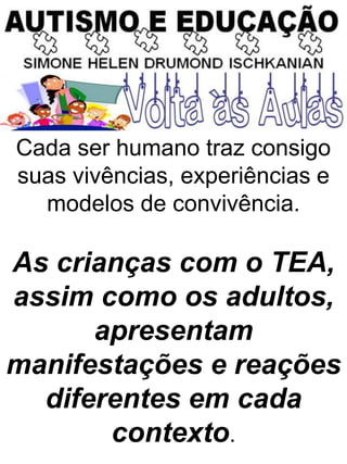Cada ser humano traz consigo
suas vivências, experiências e
modelos de convivência.
As crianças com o TEA,
assim como os adultos,
apresentam
manifestações e reações
diferentes em cada
contexto.
 