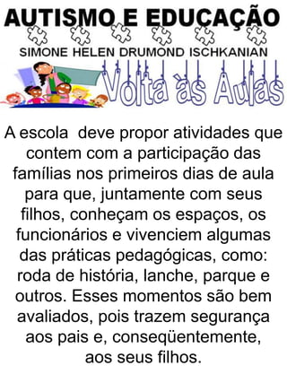 A escola deve propor atividades que
contem com a participação das
famílias nos primeiros dias de aula
para que, juntamente com seus
filhos, conheçam os espaços, os
funcionários e vivenciem algumas
das práticas pedagógicas, como:
roda de história, lanche, parque e
outros. Esses momentos são bem
avaliados, pois trazem segurança
aos pais e, conseqüentemente,
aos seus filhos.
 