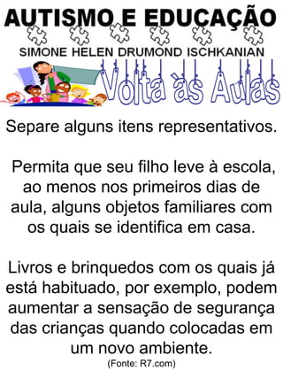 Separe alguns itens representativos.
Permita que seu filho leve à escola,
ao menos nos primeiros dias de
aula, alguns objetos familiares com
os quais se identifica em casa.
Livros e brinquedos com os quais já
está habituado, por exemplo, podem
aumentar a sensação de segurança
das crianças quando colocadas em
um novo ambiente.
(Fonte: R7.com)
 