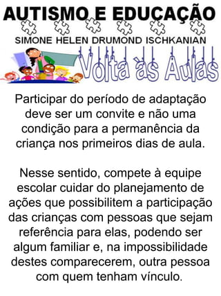 Participar do período de adaptação
deve ser um convite e não uma
condição para a permanência da
criança nos primeiros dias de aula.
Nesse sentido, compete à equipe
escolar cuidar do planejamento de
ações que possibilitem a participação
das crianças com pessoas que sejam
referência para elas, podendo ser
algum familiar e, na impossibilidade
destes comparecerem, outra pessoa
com quem tenham vínculo.
 