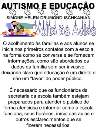O acolhimento às famílias e aos alunos se
inicia nos primeiros contatos com a escola,
na forma como se conversa e se fornecem
informações, como são abordados os
dados da família sem ser invasivo,
deixando claro que educação é um direito e
não um “favor” do poder público.
É necessário que os funcionários da
secretaria da escola também estejam
preparados para atender o público de
forma atenciosa e informar como a escola
funciona, seus horários, início das aulas e
outros esclarecimentos que se
fizerem necessários.
 